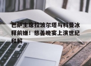 半岛体育app-巴萨主席拉波尔塔与科曼冰释前嫌！慈善晚宴上演世纪和解的简单介绍
