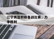半岛体育全站-辽宁男篮积极备战比赛，力争胜利的简单介绍