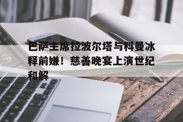 巴萨主席拉波尔塔与科曼冰释前嫌！慈善晚宴上演世纪和解的简单介绍